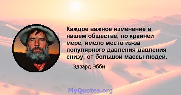 Каждое важное изменение в нашем обществе, по крайней мере, имело место из-за популярного давления давления снизу, от большой массы людей.