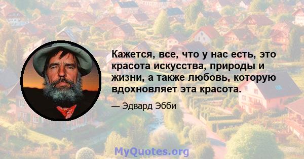 Кажется, все, что у нас есть, это красота искусства, природы и жизни, а также любовь, которую вдохновляет эта красота.