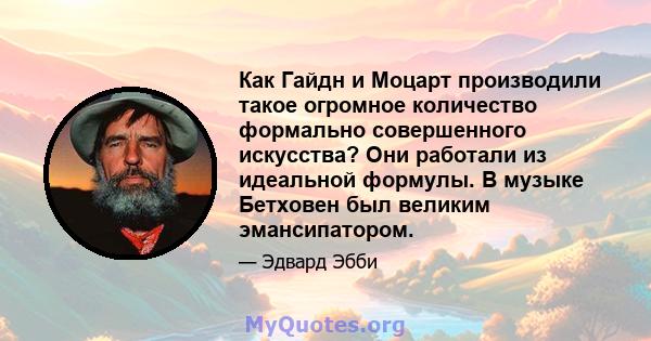 Как Гайдн и Моцарт производили такое огромное количество формально совершенного искусства? Они работали из идеальной формулы. В музыке Бетховен был великим эмансипатором.