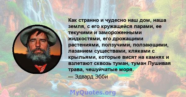 Как странно и чудесно наш дом, наша земля, с его кружащейся парами, ее текучими и замороженными жидкостями, его дрожащими растениями, ползучими, ползающими, лазанием существами, кляками с крыльями, которые висят на