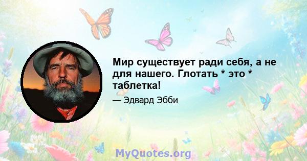 Мир существует ради себя, а не для нашего. Глотать * это * таблетка!