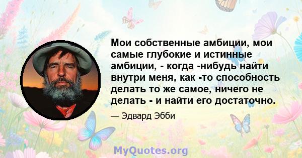 Мои собственные амбиции, мои самые глубокие и истинные амбиции, - когда -нибудь найти внутри меня, как -то способность делать то же самое, ничего не делать - и найти его достаточно.