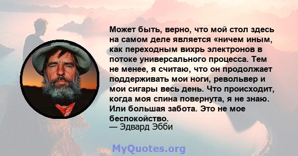 Может быть, верно, что мой стол здесь на самом деле является «ничем иным, как переходным вихрь электронов в потоке универсального процесса. Тем не менее, я считаю, что он продолжает поддерживать мои ноги, револьвер и