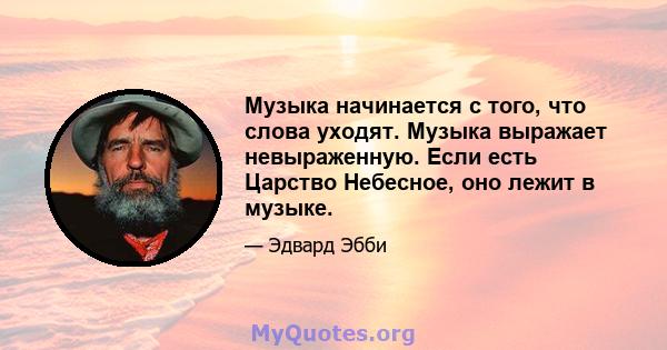 Музыка начинается с того, что слова уходят. Музыка выражает невыраженную. Если есть Царство Небесное, оно лежит в музыке.