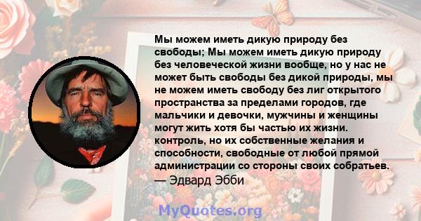 Мы можем иметь дикую природу без свободы; Мы можем иметь дикую природу без человеческой жизни вообще, но у нас не может быть свободы без дикой природы, мы не можем иметь свободу без лиг открытого пространства за