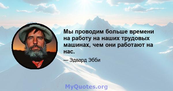 Мы проводим больше времени на работу на наших трудовых машинах, чем они работают на нас.