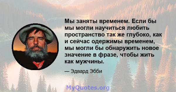 Мы заняты временем. Если бы мы могли научиться любить пространство так же глубоко, как и сейчас одержимы временем, мы могли бы обнаружить новое значение в фразе, чтобы жить как мужчины.