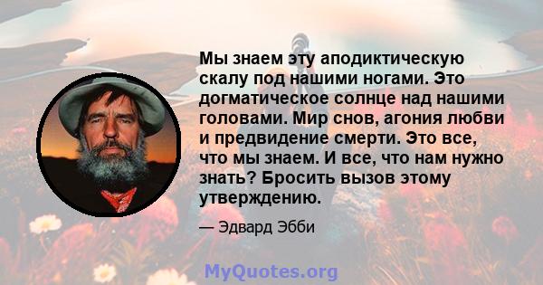 Мы знаем эту аподиктическую скалу под нашими ногами. Это догматическое солнце над нашими головами. Мир снов, агония любви и предвидение смерти. Это все, что мы знаем. И все, что нам нужно знать? Бросить вызов этому