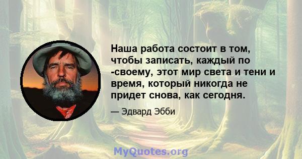 Наша работа состоит в том, чтобы записать, каждый по -своему, этот мир света и тени и время, который никогда не придет снова, как сегодня.