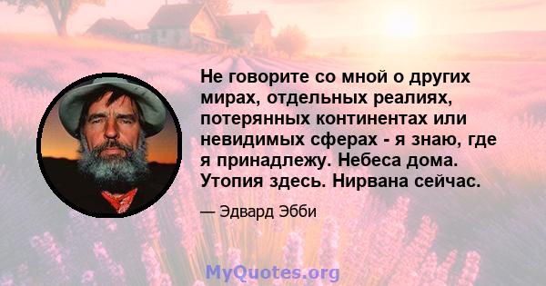 Не говорите со мной о других мирах, отдельных реалиях, потерянных континентах или невидимых сферах - я знаю, где я принадлежу. Небеса дома. Утопия здесь. Нирвана сейчас.