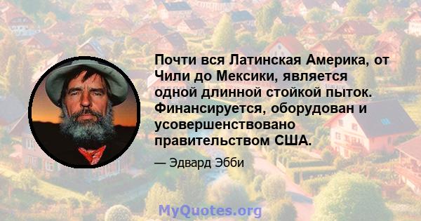 Почти вся Латинская Америка, от Чили до Мексики, является одной длинной стойкой пыток. Финансируется, оборудован и усовершенствовано правительством США.