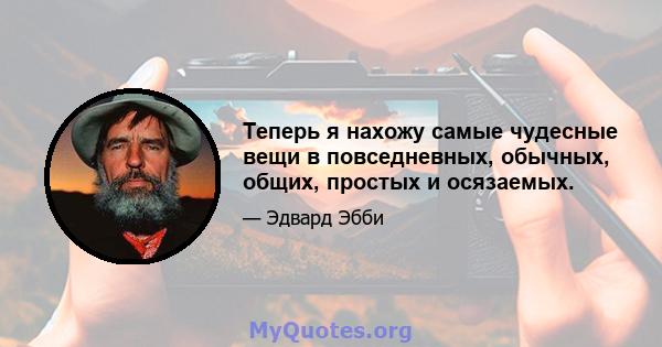 Теперь я нахожу самые чудесные вещи в повседневных, обычных, общих, простых и осязаемых.