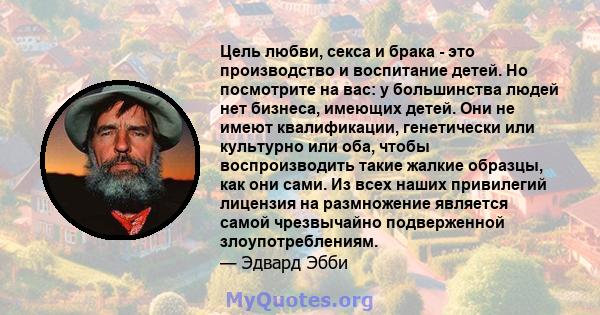 Цель любви, секса и брака - это производство и воспитание детей. Но посмотрите на вас: у большинства людей нет бизнеса, имеющих детей. Они не имеют квалификации, генетически или культурно или оба, чтобы воспроизводить