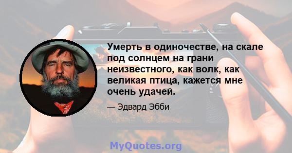 Умерть в одиночестве, на скале под солнцем на грани неизвестного, как волк, как великая птица, кажется мне очень удачей.