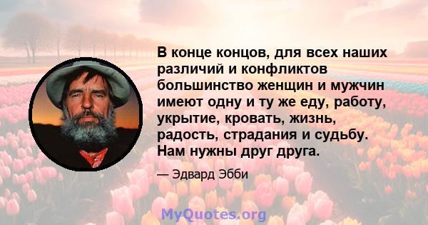 В конце концов, для всех наших различий и конфликтов большинство женщин и мужчин имеют одну и ту же еду, работу, укрытие, кровать, жизнь, радость, страдания и судьбу. Нам нужны друг друга.