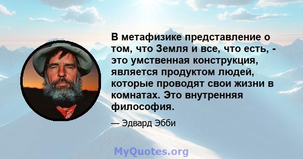 В метафизике представление о том, что Земля и все, что есть, - это умственная конструкция, является продуктом людей, которые проводят свои жизни в комнатах. Это внутренняя философия.