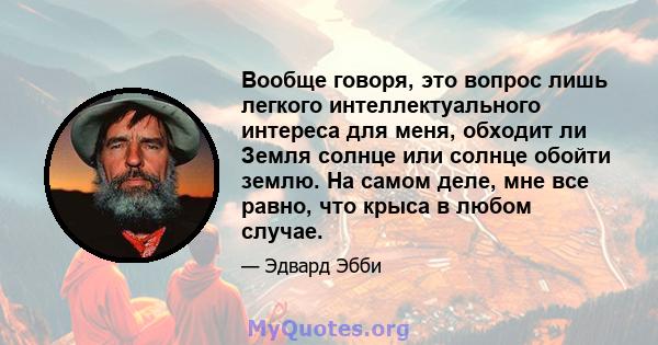 Вообще говоря, это вопрос лишь легкого интеллектуального интереса для меня, обходит ли Земля солнце или солнце обойти землю. На самом деле, мне все равно, что крыса в любом случае.