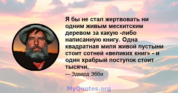 Я бы не стал жертвовать ни одним живым мескитским деревом за какую -либо написанную книгу. Одна квадратная миля живой пустыни стоит сотней «великих книг» - и один храбрый поступок стоит тысячи.