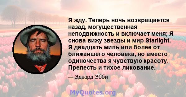 Я жду. Теперь ночь возвращается назад, могущественная неподвижность и включает меня; Я снова вижу звезды и мир Starlight. Я двадцать миль или более от ближайшего человека, но вместо одиночества я чувствую красоту.