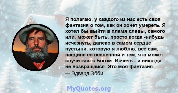 Я полагаю, у каждого из нас есть своя фантазия о том, как он хочет умереть. Я хотел бы выйти в пламя славы, самого или, может быть, просто когда -нибудь исчезнуть, далеко в самом сердце пустыни, которую я люблю, все