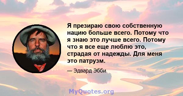 Я презираю свою собственную нацию больше всего. Потому что я знаю это лучше всего. Потому что я все еще люблю это, страдая от надежды. Для меня это патрузм.