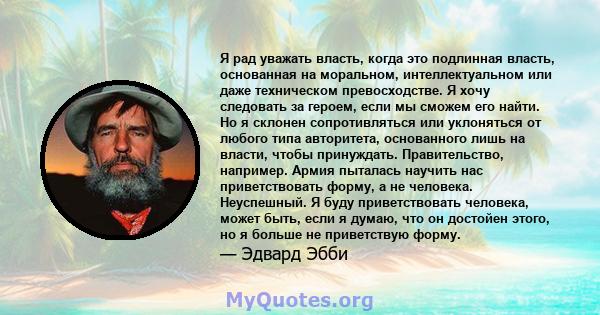 Я рад уважать власть, когда это подлинная власть, основанная на моральном, интеллектуальном или даже техническом превосходстве. Я хочу следовать за героем, если мы сможем его найти. Но я склонен сопротивляться или