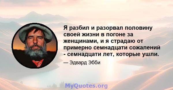 Я разбил и разорвал половину своей жизни в погоне за женщинами, и я страдаю от примерно семнадцати сожалений - семнадцати лет, которые ушли.