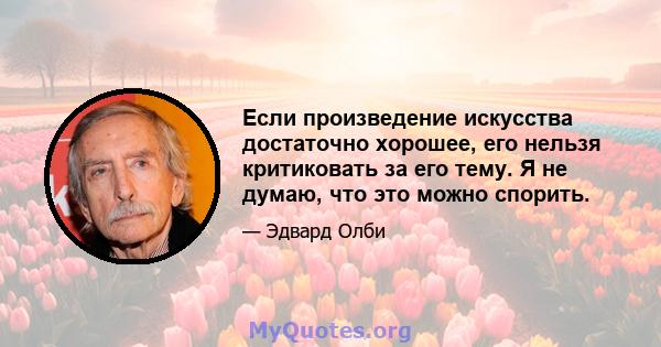 Если произведение искусства достаточно хорошее, его нельзя критиковать за его тему. Я не думаю, что это можно спорить.