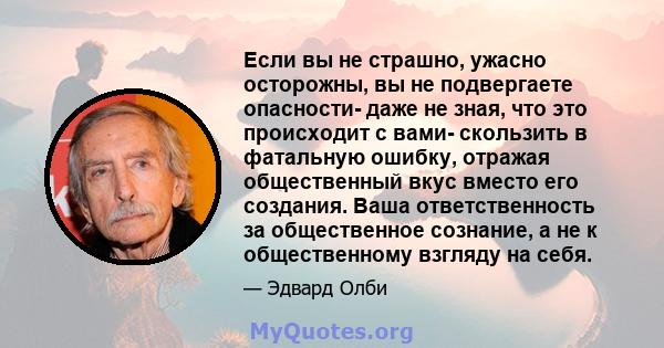 Если вы не страшно, ужасно осторожны, вы не подвергаете опасности- даже не зная, что это происходит с вами- скользить в фатальную ошибку, отражая общественный вкус вместо его создания. Ваша ответственность за