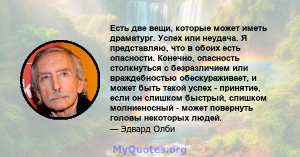 Есть две вещи, которые может иметь драматург. Успех или неудача. Я представляю, что в обоих есть опасности. Конечно, опасность столкнуться с безразличием или враждебностью обескураживает, и может быть такой успех -