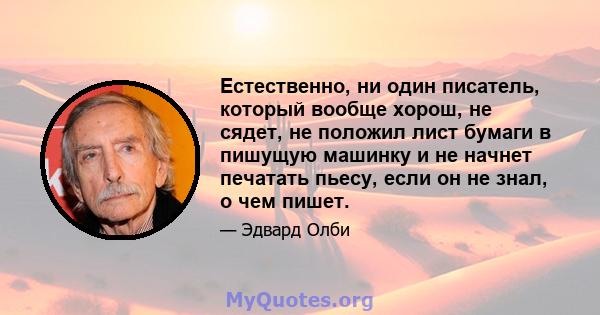 Естественно, ни один писатель, который вообще хорош, не сядет, не положил лист бумаги в пишущую машинку и не начнет печатать пьесу, если он не знал, о чем пишет.