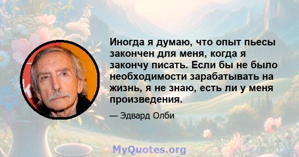 Иногда я думаю, что опыт пьесы закончен для меня, когда я закончу писать. Если бы не было необходимости зарабатывать на жизнь, я не знаю, есть ли у меня произведения.