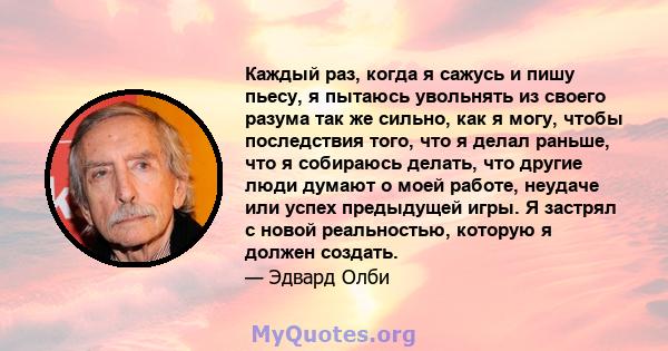 Каждый раз, когда я сажусь и пишу пьесу, я пытаюсь увольнять из своего разума так же сильно, как я могу, чтобы последствия того, что я делал раньше, что я собираюсь делать, что другие люди думают о моей работе, неудаче