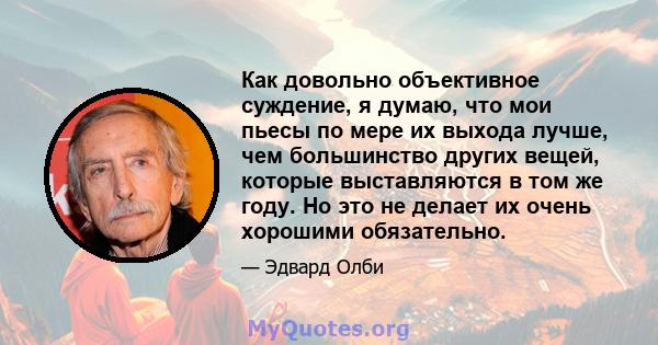 Как довольно объективное суждение, я думаю, что мои пьесы по мере их выхода лучше, чем большинство других вещей, которые выставляются в том же году. Но это не делает их очень хорошими обязательно.