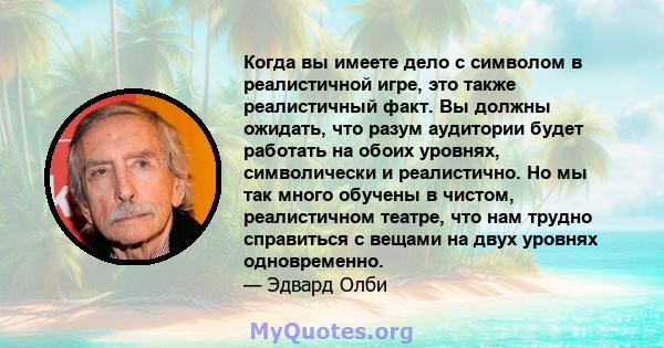 Когда вы имеете дело с символом в реалистичной игре, это также реалистичный факт. Вы должны ожидать, что разум аудитории будет работать на обоих уровнях, символически и реалистично. Но мы так много обучены в чистом,