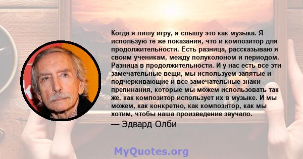 Когда я пишу игру, я слышу это как музыка. Я использую те же показания, что и композитор для продолжительности. Есть разница, рассказываю я своим ученикам, между полуколоном и периодом. Разница в продолжительности. И у