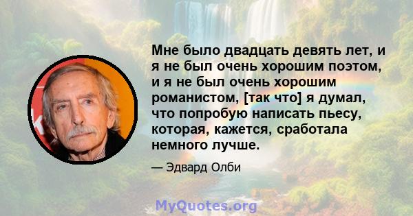 Мне было двадцать девять лет, и я не был очень хорошим поэтом, и я не был очень хорошим романистом, [так что] я думал, что попробую написать пьесу, которая, кажется, сработала немного лучше.