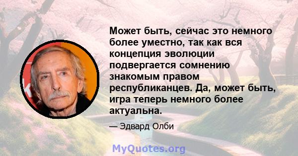 Может быть, сейчас это немного более уместно, так как вся концепция эволюции подвергается сомнению знакомым правом республиканцев. Да, может быть, игра теперь немного более актуальна.