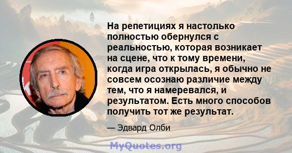 На репетициях я настолько полностью обернулся с реальностью, которая возникает на сцене, что к тому времени, когда игра открылась, я обычно не совсем осознаю различие между тем, что я намеревался, и результатом. Есть