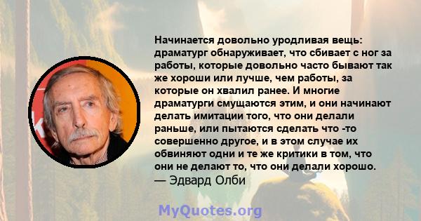 Начинается довольно уродливая вещь: драматург обнаруживает, что сбивает с ног за работы, которые довольно часто бывают так же хороши или лучше, чем работы, за которые он хвалил ранее. И многие драматурги смущаются этим, 