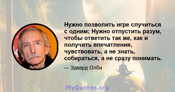 Нужно позволить игре случиться с одним; Нужно отпустить разум, чтобы ответить так же, как и получить впечатления, чувствовать, а не знать, собираться, а не сразу понимать.