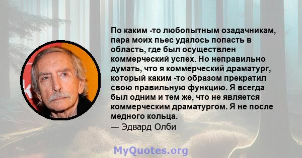 По каким -то любопытным озадачникам, пара моих пьес удалось попасть в область, где был осуществлен коммерческий успех. Но неправильно думать, что я коммерческий драматург, который каким -то образом прекратил свою