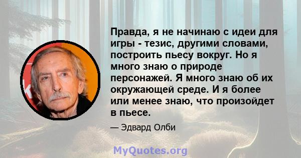 Правда, я не начинаю с идеи для игры - тезис, другими словами, построить пьесу вокруг. Но я много знаю о природе персонажей. Я много знаю об их окружающей среде. И я более или менее знаю, что произойдет в пьесе.