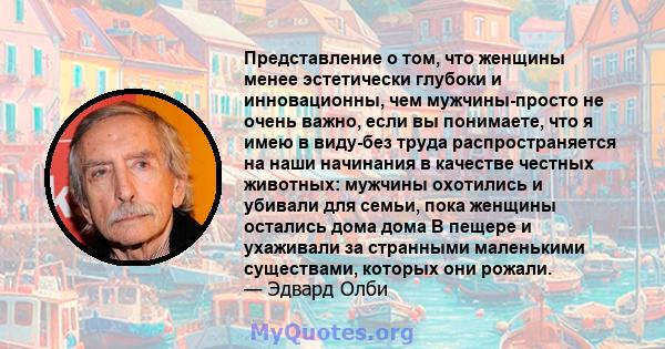 Представление о том, что женщины менее эстетически глубоки и инновационны, чем мужчины-просто не очень важно, если вы понимаете, что я имею в виду-без труда распространяется на наши начинания в качестве честных