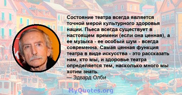 Состояние театра всегда является точной мерой культурного здоровья нации. Пьеса всегда существует в настоящем времени (если она ценная), а ее музыка - ее особый шум - всегда современна. Самая ценная функция театра в