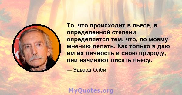 То, что происходит в пьесе, в определенной степени определяется тем, что, по моему мнению делать. Как только я даю им их личность и свою природу, они начинают писать пьесу.