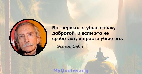 Во -первых, я убью собаку добротой, и если это не сработает, я просто убью его.