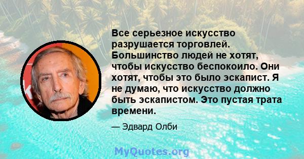 Все серьезное искусство разрушается торговлей. Большинство людей не хотят, чтобы искусство беспокоило. Они хотят, чтобы это было эскапист. Я не думаю, что искусство должно быть эскапистом. Это пустая трата времени.