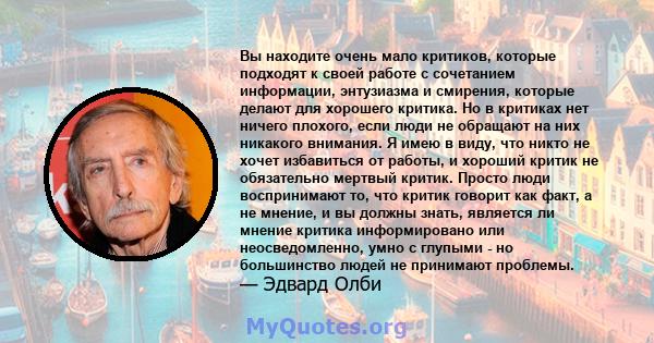 Вы находите очень мало критиков, которые подходят к своей работе с сочетанием информации, энтузиазма и смирения, которые делают для хорошего критика. Но в критиках нет ничего плохого, если люди не обращают на них