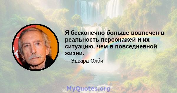 Я бесконечно больше вовлечен в реальность персонажей и их ситуацию, чем в повседневной жизни.